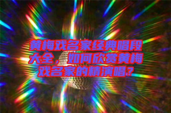 黃梅戲名家經典唱段大全，如何欣賞黃梅戲名家的精演唱？