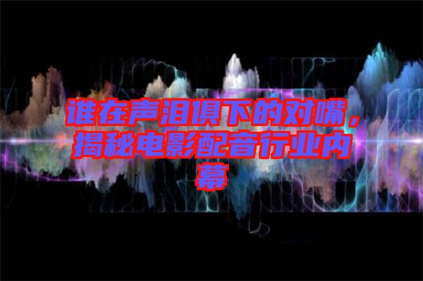 誰在聲淚俱下的對嘴，揭秘電影配音行業內幕