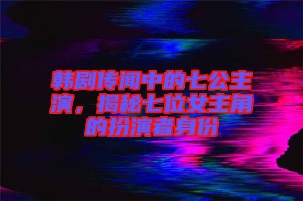 韓劇傳聞中的七公主演，揭秘七位女主角的扮演者身份
