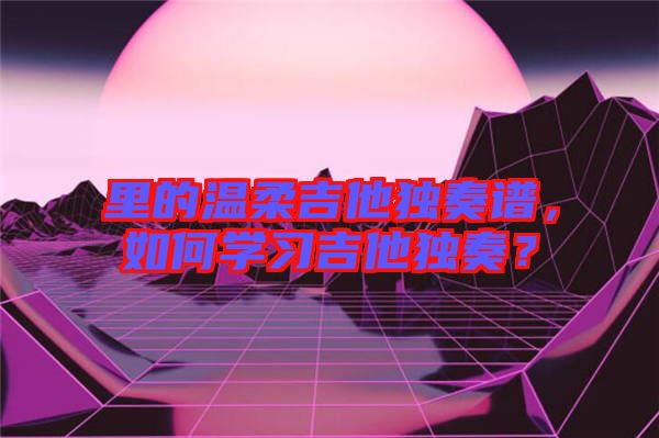 里的溫柔吉他獨奏譜，如何學習吉他獨奏？