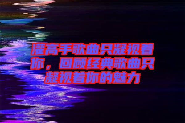 灌高手歌曲只凝視著你，回顧經典歌曲只凝視著你的魅力