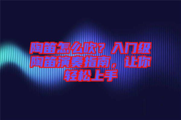 陶笛怎么吹？入門級陶笛演奏指南，讓你輕松上手