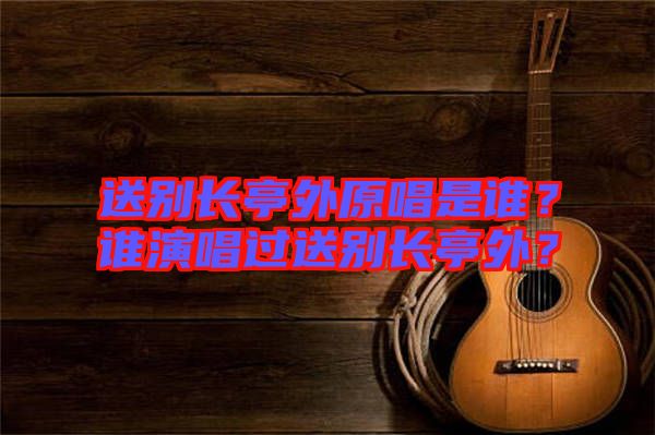 送別長亭外原唱是誰？誰演唱過送別長亭外？
