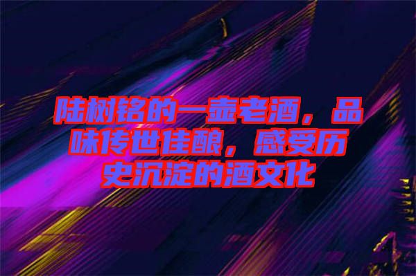 陸樹銘的一壺老酒，品味傳世佳釀，感受歷史沉淀的酒文化