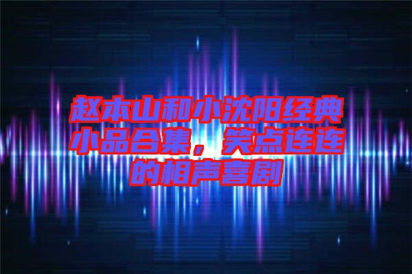 趙本山和小沈陽經典小品合集，笑點連連的相聲喜劇