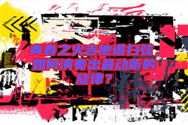 青春之火吉他譜掃弦，如何演奏出最動(dòng)聽(tīng)的旋律？