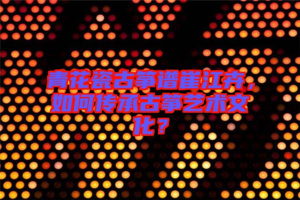 青花瓷古箏譜崔江卉，如何傳承古箏藝術文化？