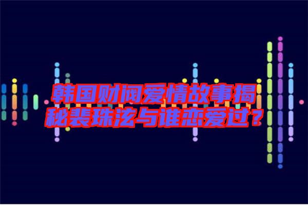 韓國財閥愛情故事揭秘裴珠泫與誰戀愛過？