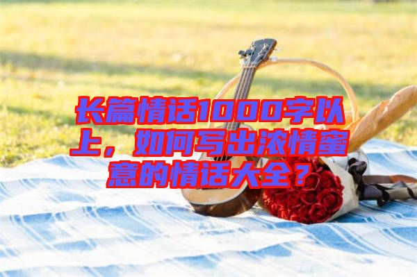 長(zhǎng)篇情話1000字以上，如何寫出濃情蜜意的情話大全？