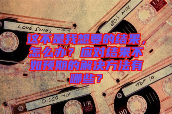 這不是我想要的結果，怎么辦？應對結果不如預期的解決方法有哪些？