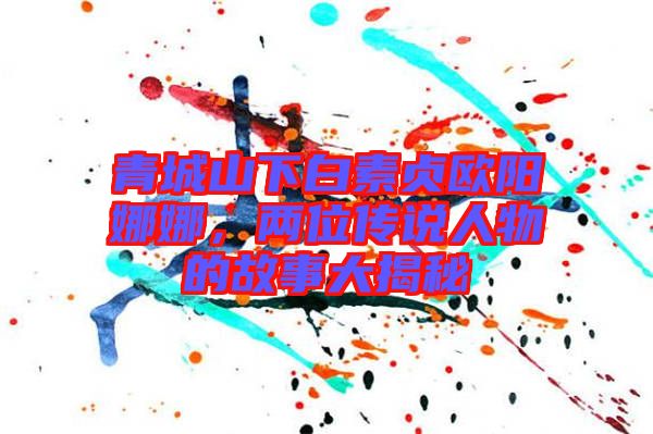 青城山下白素貞歐陽娜娜，兩位傳說人物的故事大揭秘