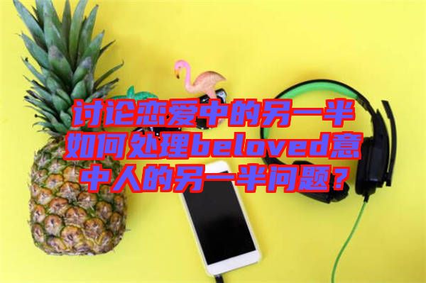 討論戀愛中的另一半如何處理beloved意中人的另一半問題？