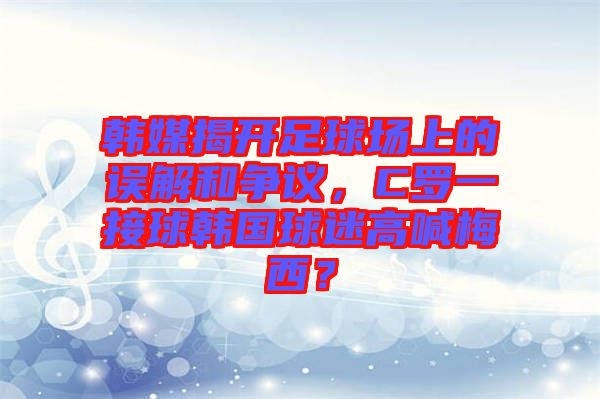 韓媒揭開(kāi)足球場(chǎng)上的誤解和爭(zhēng)議，C羅一接球韓國(guó)球迷高喊梅西？