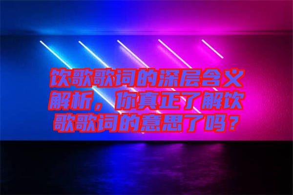 飲歌歌詞的深層含義解析，你真正了解飲歌歌詞的意思了嗎？