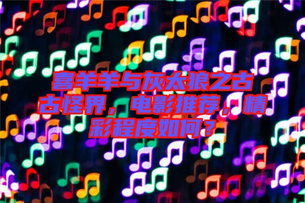 喜羊羊與灰太狼之古古怪界，電影推薦，精彩程度如何？