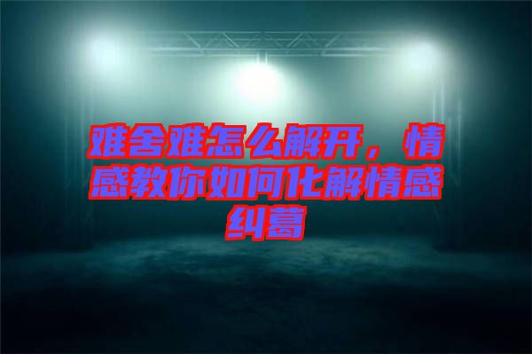 難舍難怎么解開，情感教你如何化解情感糾葛