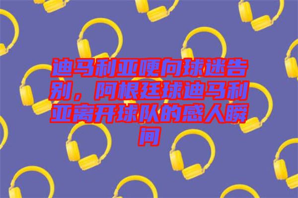 迪馬利亞哽向球迷告別，阿根廷球迪馬利亞離開球隊的感人瞬間