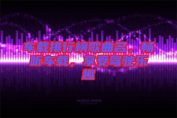 車載排行榜歌曲名，暢聽車載，享受駕駛樂趣