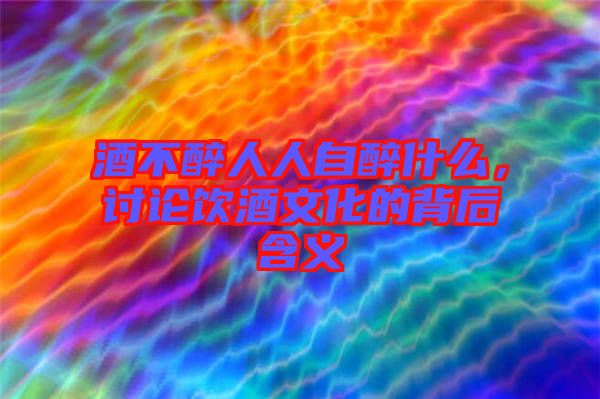 酒不醉人人自醉什么，討論飲酒文化的背后含義