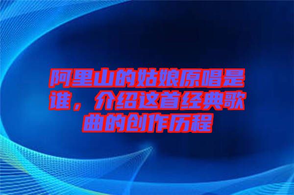 阿里山的姑娘原唱是誰(shuí)，介紹這首經(jīng)典歌曲的創(chuàng)作歷程