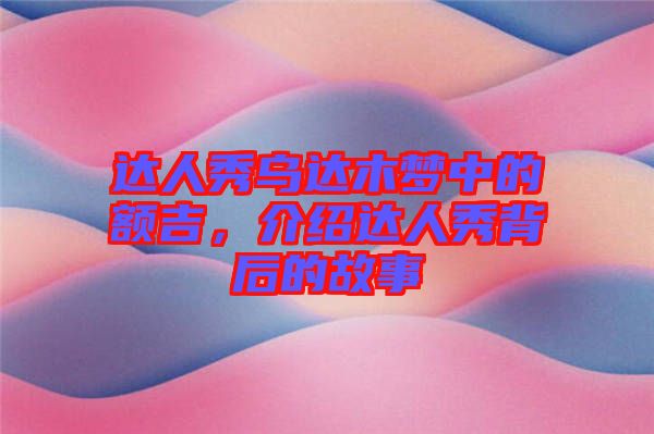 達人秀烏達木夢中的額吉，介紹達人秀背后的故事