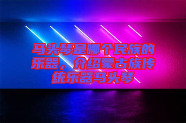 馬頭琴是哪個民族的樂器，介紹蒙古族傳統樂器馬頭琴