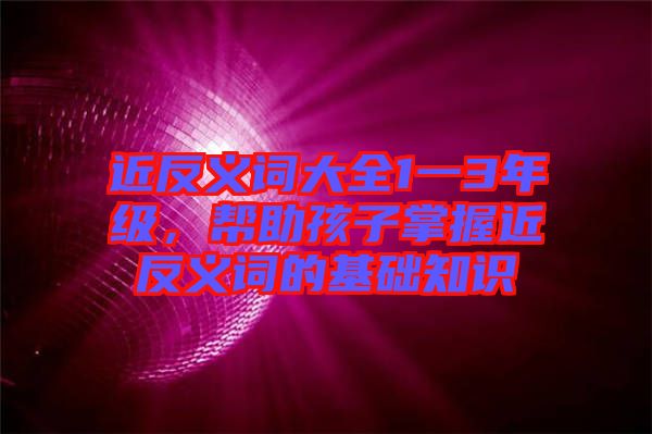 近反義詞大全1一3年級，幫助孩子掌握近反義詞的基礎知識